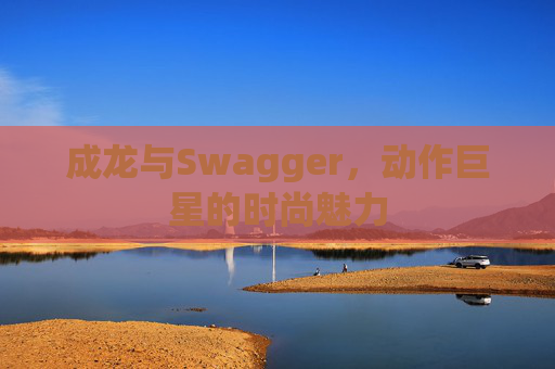 成龙与Swagger，动作巨星的时尚魅力